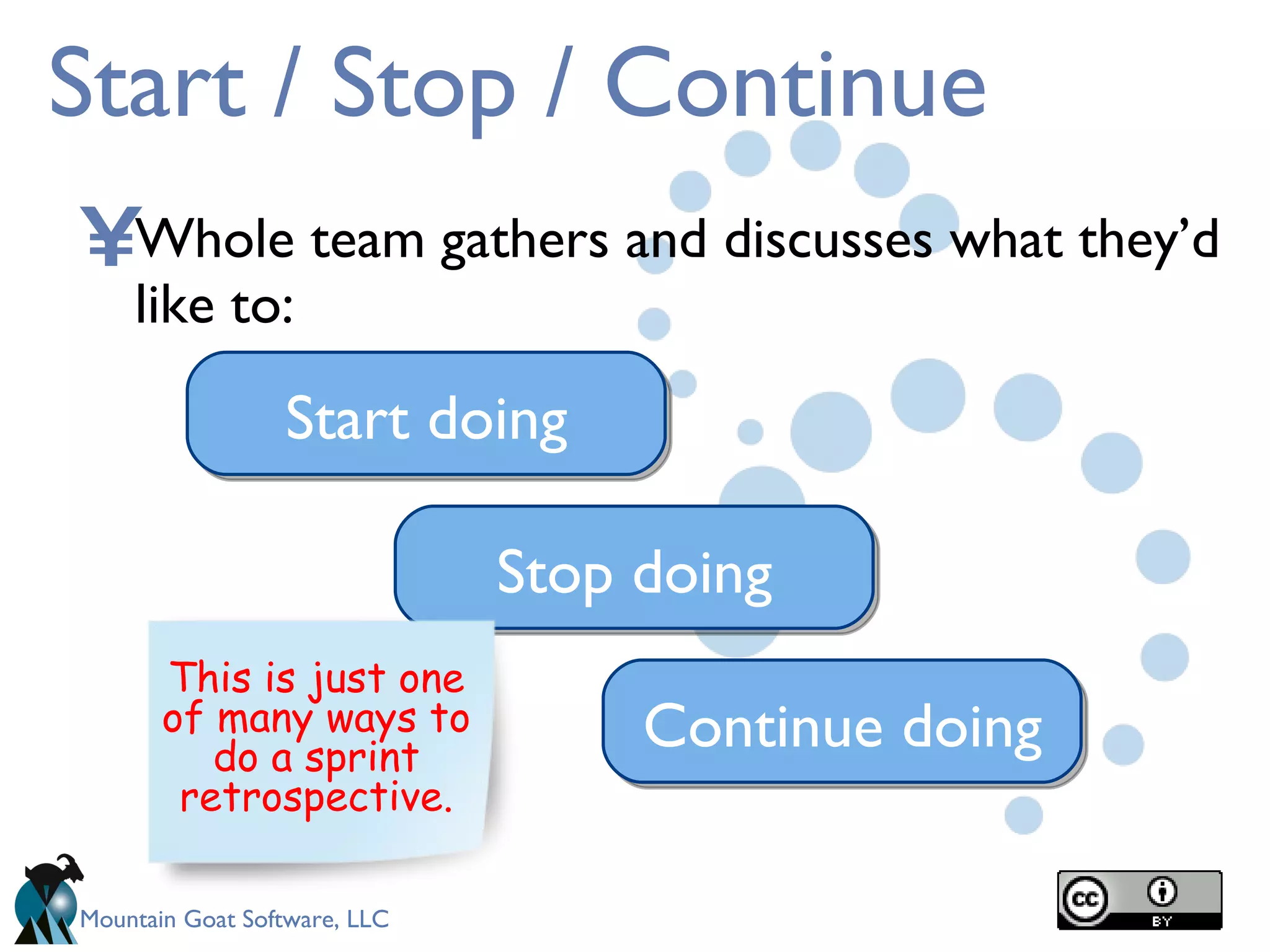 Start / Stop / Continue Whole team gathers and discusses what they’d like to: Start doing Stop doing Continue doing This is just one of many ways to do a sprint retrospective. 