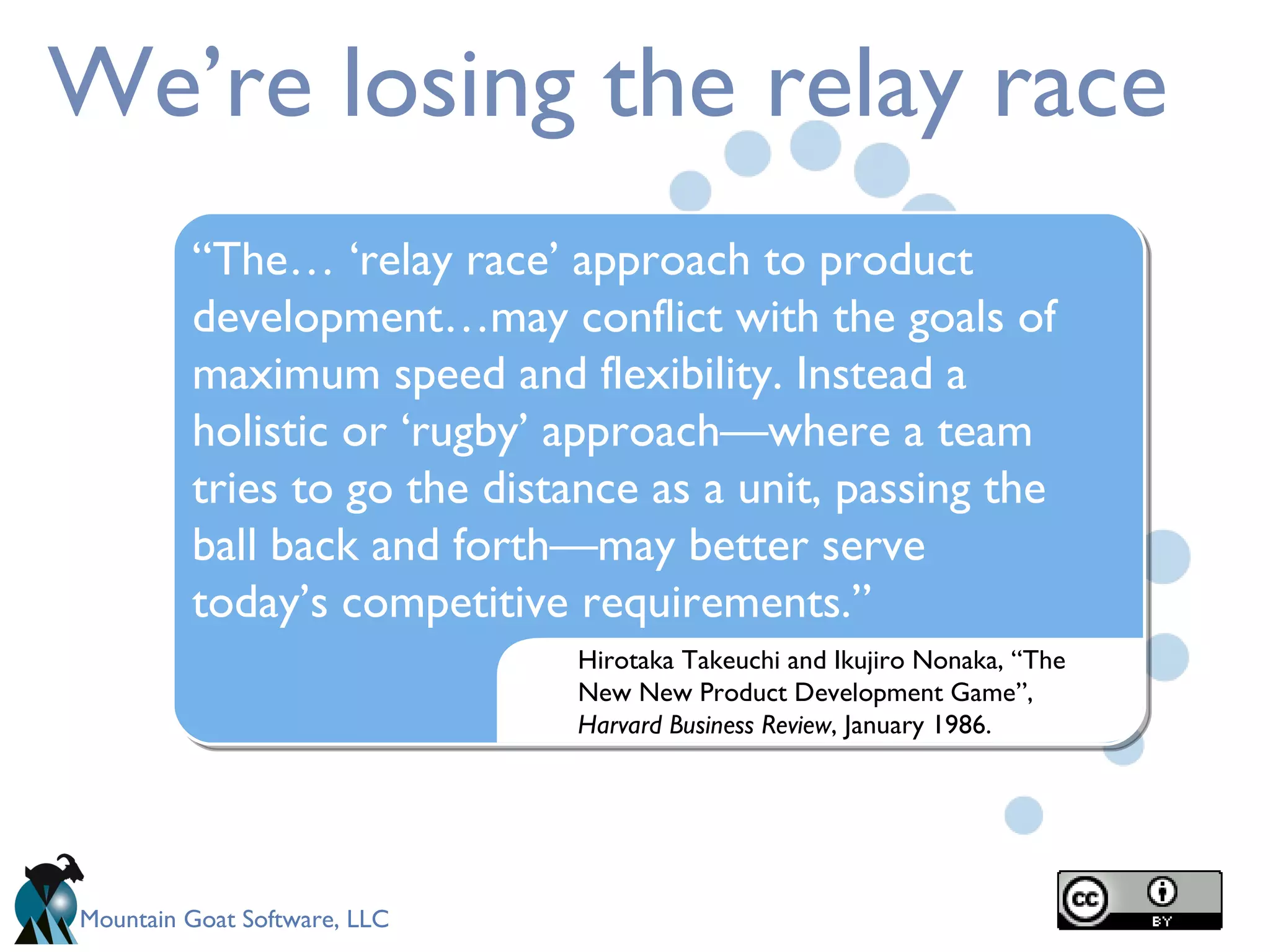 We’re losing the relay race Hirotaka Takeuchi and Ikujiro Nonaka, “The New New Product Development Game”,  Harvard Business Review ,   January 1986. “ The… ‘relay race’ approach to product development…may conflict with the goals of maximum speed and flexibility. Instead a holistic or ‘rugby’ approach—where a team tries to go the distance as a unit, passing the ball back and forth—may better serve today’s competitive requirements.” 