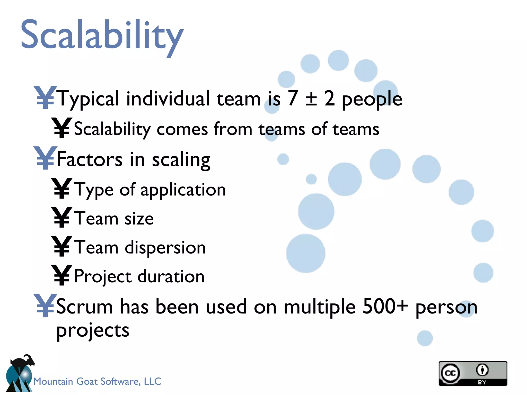Scalability Typical individual team is 7 ± 2 people Scalability comes from teams of teams Factors in scaling Type of application Team size Team dispersion Project duration Scrum has been used on multiple 500+ person projects 