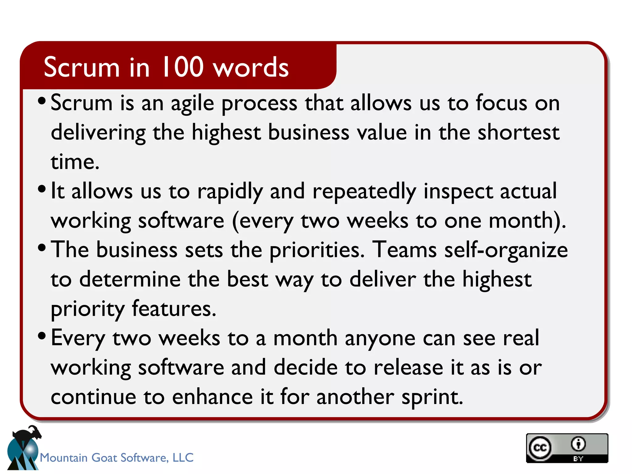 Scrum is an agile process that allows us to focus on delivering the highest business value in the shortest time.  It allows us to rapidly and repeatedly inspect actual working software (every two weeks to one month). The business sets the priorities. Teams self-organize to determine the best way to deliver the highest priority features.  Every two weeks to a month anyone can see real working software and decide to release it as is or continue to enhance it for another sprint. Scrum in 100 words 