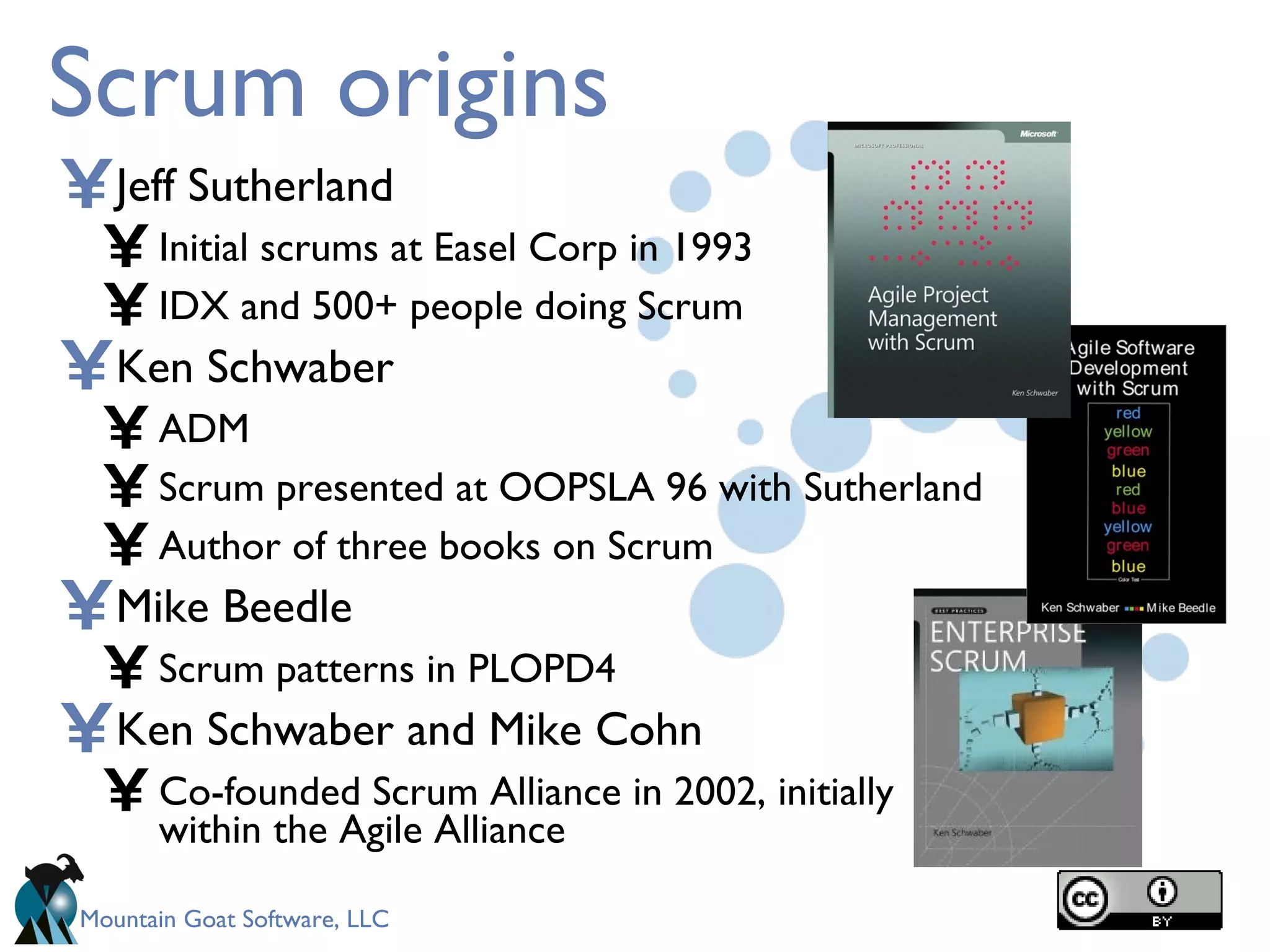 Scrum origins Jeff Sutherland Initial scrums at Easel Corp in 1993 IDX and 500+ people doing Scrum Ken Schwaber ADM Scrum presented at OOPSLA 96 with Sutherland Author of three books on Scrum Mike Beedle Scrum patterns in PLOPD4 Ken Schwaber and Mike Cohn Co-founded Scrum Alliance in 2002, initially within the Agile Alliance 