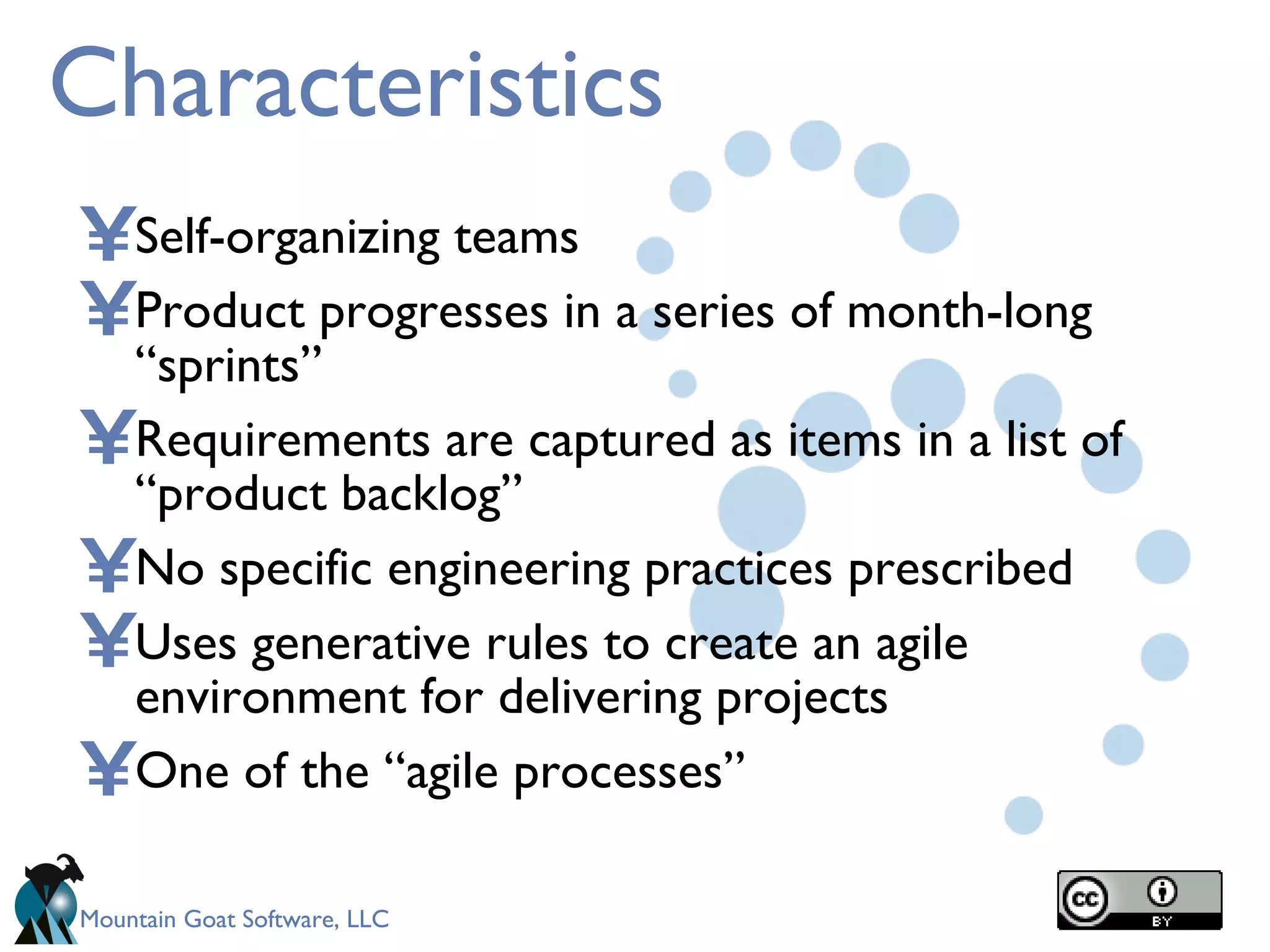 Characteristics Self-organizing teams Product progresses in a series of month-long “sprints” Requirements are captured as items in a list of “product backlog” No specific engineering practices prescribed Uses generative rules to create an agile environment for delivering projects One of the “agile processes” 