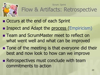 Scrum: SprintFlow & Artifacts: RetrospectiveOccurs at the end of each SprintInspect and Adapt the process (Empiricism)Team and ScrumMaster meet to reflect on what went well and what can be improvedTone of the meeting is that everyone did their best and now look to how can we improveRetrospectives must conclude with team commitments to action23