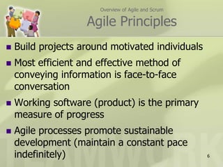 Overview of Agile and ScrumAgile PrinciplesBuild projects around motivated individualsMost efficient and effective method of conveying information is face-to-face conversationWorking software (product) is the primary measure of progressAgile processes promote sustainable development (maintain a constant pace indefinitely)6