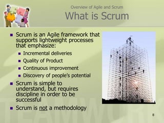 Overview of Agile and ScrumWhat is ScrumScrum is an Agile framework that supports lightweight processes that emphasize:Incremental deliveriesQuality of ProductContinuous improvementDiscovery of people’s potentialScrum is simple to understand, but requires discipline in order to be successfulScrum is not a methodology8