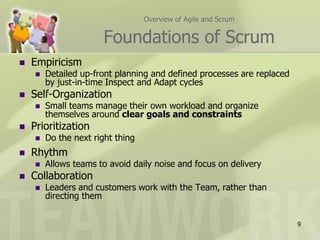 Overview of Agile and ScrumFoundations of ScrumEmpiricism Detailed up-front planning and defined processes are replaced by just-in-time Inspect and Adapt cyclesSelf-OrganizationSmall teams manage their own workload and organize themselves around clear goals and constraintsPrioritizationDo the next right thingRhythmAllows teams to avoid daily noise and focus on deliveryCollaborationLeaders and customers work with the Team, rather than directing them9