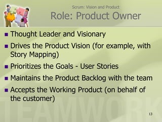 Scrum: Vision and Product

                 Role: Product Owner
   Thought Leader and Visionary
   Drives the Product Vision (for example, with
    Story Mapping)
   Prioritizes the Goals - User Stories
   Maintains the Product Backlog with the team
   Accepts the Working Product (on behalf of
    the customer)
                                                    13
 