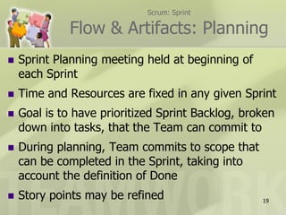 Scrum: Sprint

              Flow & Artifacts: Planning
   Sprint Planning meeting held at beginning of
    each Sprint
   Time and Resources are fixed in any given Sprint
   Goal is to have prioritized Sprint Backlog, broken
    down into tasks, that the Team can commit to
   During planning, Team commits to scope that
    can be completed in the Sprint, taking into
    account the definition of Done
   Story points may be refined                    19
 