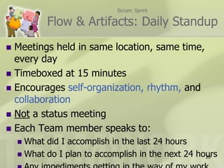 Scrum: Sprint

           Flow & Artifacts: Daily Standup
 Meetings held in same location, same time,
  every day
 Timeboxed at 15 minutes
 Encourages self-organization, rhythm, and
  collaboration
 Not a status meeting
 Each Team member speaks to:
     What did I accomplish in the last 24 hours
     What do I plan to accomplish in the next 24 hours
                                                    20
 