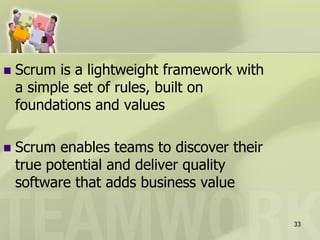    Scrum is a lightweight framework with
    a simple set of rules, built on
    foundations and values

   Scrum enables teams to discover their
    true potential and deliver quality
    software that adds business value

                                            33
 