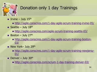 Donation only 1 day Trainings

   Irvine – July 15th
       http://agile.conscires.com/1-day-agile-scrum-training-irvine-05/
   Seattle – July 18th
       http://agile.conscires.com/agile-scrum-training-seattle-03/
   Boston – July 27th
       http://agile.conscires.com/1-day-agile-scrum-training-boston-
        03/
   New York– July 29th
       http://agile.conscires.com/1-day-agile-scrum-training-newjersy-
        01/
   Denver – July 30th
       http://agile.conscires.com/scrum-1-day-training-denver-03/

                                                                   34
 