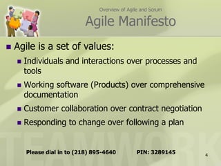Overview of Agile and Scrum

                             Agile Manifesto
   Agile is a set of values:
       Individuals and interactions over processes and
        tools
       Working software (Products) over comprehensive
        documentation
       Customer collaboration over contract negotiation
       Responding to change over following a plan


        Please dial in to (218) 895-4640          PIN: 3289145   4
 