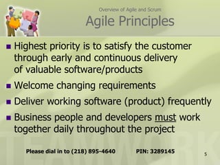 Overview of Agile and Scrum

                           Agile Principles
   Highest priority is to satisfy the customer
    through early and continuous delivery
    of valuable software/products
   Welcome changing requirements
   Deliver working software (product) frequently
   Business people and developers must work
    together daily throughout the project

      Please dial in to (218) 895-4640          PIN: 3289145   5
 