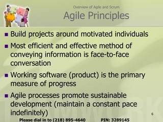 Overview of Agile and Scrum

                           Agile Principles
   Build projects around motivated individuals
   Most efficient and effective method of
    conveying information is face-to-face
    conversation
   Working software (product) is the primary
    measure of progress
   Agile processes promote sustainable
    development (maintain a constant pace
    indefinitely)                                              6

      Please dial in to (218) 895-4640          PIN: 3289145
 