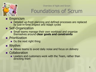 Overview of Agile and Scrum


                       Foundations of Scrum
   Empiricism
       Detailed up-front planning and defined processes are replaced
        by just-in-time Inspect and Adapt cycles
   Self-Organization
       Small teams manage their own workload and organize
        themselves around clear goals and constraints
   Prioritization
       Do the next right thing
   Rhythm
       Allows teams to avoid daily noise and focus on delivery
   Collaboration
       Leaders and customers work with the Team, rather than
        directing them


                                                                        9
 