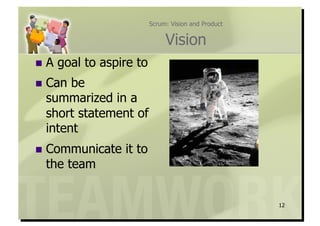 Scrum: Vision and Product


                                Vision
  A   goal to aspire to
  Can be
  summarized in a
  short statement of
  intent
  Communicate     it to
  the team


                                                       12
 