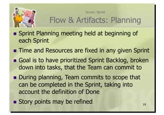 Scrum: Sprint


                 Flow & Artifacts: Planning
  Sprint
        Planning meeting held at beginning of
  each Sprint
  Time    and Resources are fixed in any given Sprint
  Goal
      is to have prioritized Sprint Backlog, broken
  down into tasks, that the Team can commit to
  Duringplanning, Team commits to scope that
  can be completed in the Sprint, taking into
  account the definition of Done
  Story    points may be refined                  19
 