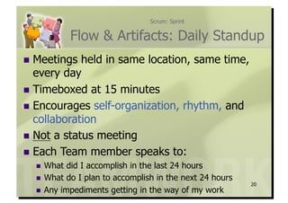 Scrum: Sprint


            Flow & Artifacts: Daily Standup
  Meetings  held in same location, same time,
   every day
  Timeboxed at 15 minutes
  Encourages self-organization, rhythm, and
   collaboration
  Not a status meeting
  Each Team member speaks to:
    What  did I accomplish in the last 24 hours
    What do I plan to accomplish in the next 24 hours
                                                         20
    Any impediments getting in the way of my work
 