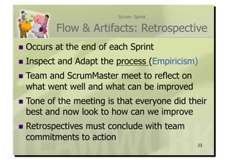 Scrum: Sprint


             Flow & Artifacts: Retrospective
  Occurs    at the end of each Sprint
  Inspect   and Adapt the process (Empiricism)
  Teamand ScrumMaster meet to reflect on
  what went well and what can be improved
  Toneof the meeting is that everyone did their
  best and now look to how can we improve
  Retrospectives
               must conclude with team
  commitments to action
                                              23
 