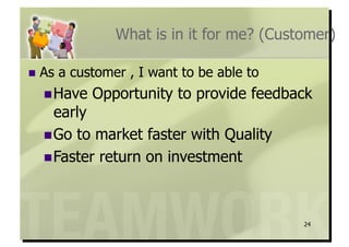 What is in it for me? (Customer)

  As   a customer , I want to be able to
   Have     Opportunity to provide feedback
    early
   Go to market faster with Quality
   Faster return on investment




                                            24
 