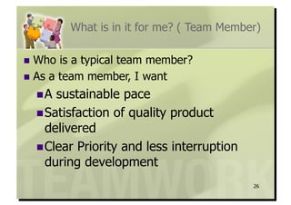 What is in it for me? ( Team Member)

  Who  is a typical team member?
  As a team member, I want

   A sustainable pace
   Satisfaction of quality product
    delivered
   Clear Priority and less interruption
    during development
                                           26
 