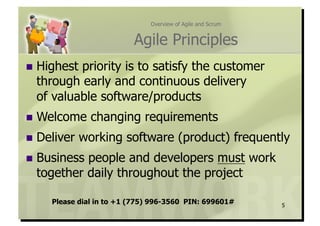 Overview of Agile and Scrum


                          Agile Principles
  Highestpriority is to satisfy the customer
  through early and continuous delivery
  of valuable software/products
  Welcome     changing requirements
  Deliver   working software (product) frequently
  Businesspeople and developers must work
  together daily throughout the project

     Please dial in to +1 (775) 996-3560 PIN: 699601#        5
 