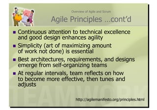 Overview of Agile and Scrum


                Agile Principles …cont’d
  Continuous   attention to technical excellence
   and good design enhances agility
  Simplicity (art of maximizing amount
   of work not done) is essential
  Best architectures, requirements, and designs
   emerge from self-organizing teams
  At regular intervals, team reflects on how
   to become more effective, then tunes and
   adjusts

                         http://agilemanifesto.org/principles.html
                                                               7
 
