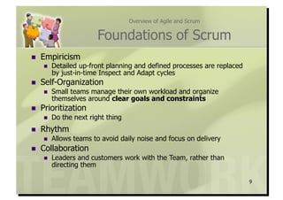 Overview of Agile and Scrum


                         Foundations of Scrum
    Empiricism
         Detailed up-front planning and defined processes are replaced
          by just-in-time Inspect and Adapt cycles
    Self-Organization
         Small teams manage their own workload and organize
          themselves around clear goals and constraints
    Prioritization
         Do the next right thing
    Rhythm
         Allows teams to avoid daily noise and focus on delivery
    Collaboration
         Leaders and customers work with the Team, rather than
          directing them

                                                                          9
 