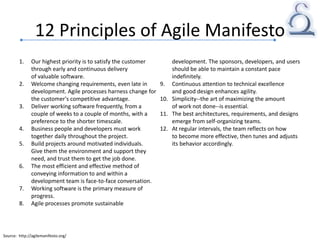 12 Principles of Agile Manifesto
1. Our highest priority is to satisfy the customer
through early and continuous delivery
of valuable software.
2. Welcome changing requirements, even late in
development. Agile processes harness change for
the customer's competitive advantage.
3. Deliver working software frequently, from a
couple of weeks to a couple of months, with a
preference to the shorter timescale.
4. Business people and developers must work
together daily throughout the project.
5. Build projects around motivated individuals.
Give them the environment and support they
need, and trust them to get the job done.
6. The most efficient and effective method of
conveying information to and within a
development team is face-to-face conversation.
7. Working software is the primary measure of
progress.
8. Agile processes promote sustainable
development. The sponsors, developers, and users
should be able to maintain a constant pace
indefinitely.
9. Continuous attention to technical excellence
and good design enhances agility.
10. Simplicity--the art of maximizing the amount
of work not done--is essential.
11. The best architectures, requirements, and designs
emerge from self-organizing teams.
12. At regular intervals, the team reflects on how
to become more effective, then tunes and adjusts
its behavior accordingly.
Source: http://agilemanifesto.org/
 