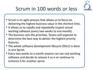 Scrum in 100 words or less
• Scrum is an agile process that allows us to focus on
delivering the highest business value in the shortest time.
• It allows us to rapidly and repeatedly inspect actual
working software (every two weeks to one month).
• The business sets the priorities. Teams self-organize to
determine the best way to deliver the highest priority
features.
• The whole software development lifecycle (SDLC) is done
in one Sprint.
• Every two weeks to a month anyone can see real working
software and decide to release it as is or continue to
enhance it for another sprint.
 