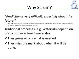 Why Scrum?
“Prediction is very difficult, especially about the
future.”
- Niels Bohr, Danish physicist who made foundational contributions to understanding atomic structure and quantum theory,
for which he received the Nobel Prize in Physics in 1922.
Traditional processes (e.g. Waterfall) depend on
prediction over long time scales.
They guess wrong what is needed.
They miss the mark about when it will be
done.
 