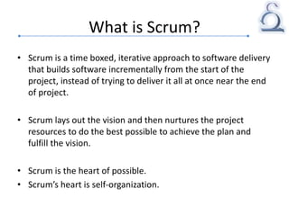 What is Scrum?
• Scrum is a time boxed, iterative approach to software delivery
that builds software incrementally from the start of the
project, instead of trying to deliver it all at once near the end
of project.
• Scrum lays out the vision and then nurtures the project
resources to do the best possible to achieve the plan and
fulfill the vision.
• Scrum is the heart of possible.
• Scrum’s heart is self-organization.
 