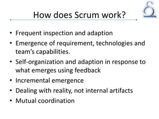 How does Scrum work?
• Frequent inspection and adaption
• Emergence of requirement, technologies and
team’s capabilities.
• Self-organization and adaption in response to
what emerges using feedback
• Incremental emergence
• Dealing with reality, not internal artifacts
• Mutual coordination
 