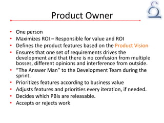 Product Owner
• One person
• Maximizes ROI – Responsible for value and ROI
• Defines the product features based on the Product Vision
• Ensures that one set of requirements drives the
development and that there is no confusion from multiple
bosses, different opinions and interference from outside.
• “The Answer Man” to the Development Team during the
sprint.
• Prioritizes features according to business value
• Adjusts features and priorities every iteration, if needed.
• Decides which PBIs are releasable.
• Accepts or rejects work
 