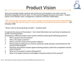 Product Vision
Every Scrum project needs a product vision that acts as the project’s true north, sets the
direction and guides the Scrum team. It is the overarching goal everyone must share – Product
Owner, Scrum Master, team, management, customers and other stakeholders.
“The minimum plan necessary to start a Scrum project consists of a vision and a Product Backlog.
The vision describes why the project is being undertaken and what the desired end state is.” - Ken
Schwaber 2004
“Vision is the art of seeing things invisible.” - Jonathan Swift
It captures the essence of the product – the critical information we must know to develop and
launch a winning product.
Developing an effective product vision entails carefully answering the following questions:
1. Who is going to buy the product?
2. Who is the target customer?
3. Which customer needs will the product address?
4. Which product attributes are critical to satisfy the needs selected, and therefore for the
success of the product?
5. How does the product compare against existing products, both from competitors and the
same company?
6. What are the product’s unique selling points?
7. What is the target timeframe and budget to develop and launch the product?
Source: https://www.scrumalliance.org/community/articles/2009/january/the-product-vision
 