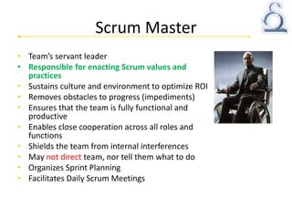 Scrum Master
• Team’s servant leader
• Responsible for enacting Scrum values and
practices
• Sustains culture and environment to optimize ROI
• Removes obstacles to progress (impediments)
• Ensures that the team is fully functional and
productive
• Enables close cooperation across all roles and
functions
• Shields the team from internal interferences
• May not direct team, nor tell them what to do
• Organizes Sprint Planning
• Facilitates Daily Scrum Meetings
 