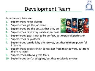 Development Team
Superheroes, because:
1. Superheroes never give up
2. Superheroes get the job done
3. Superheroes are the best at that they do
4. Superheroes have a crystal clear purpose
5. Superheroes' goal is not to be perfect, but to pursuit perfection
6. Superheroes help others
7. Superheroes can do it by themselves, but they're more powerful
in teams
8. Superheroes' real strength comes not from their powers, but from
their character
9. Superheroes achieve great feats
10. Superheroes don't seek glory, but they receive it anyway
 