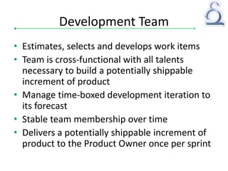 Development Team
• Estimates, selects and develops work items
• Team is cross-functional with all talents
necessary to build a potentially shippable
increment of product
• Manage time-boxed development iteration to
its forecast
• Stable team membership over time
• Delivers a potentially shippable increment of
product to the Product Owner once per sprint
 