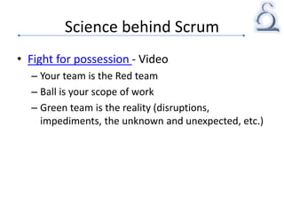 Science behind Scrum
• Fight for possession - Video
– Your team is the Red team
– Ball is your scope of work
– Green team is the reality (disruptions,
impediments, the unknown and unexpected, etc.)
 