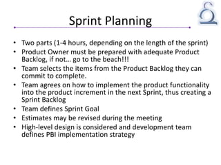 Sprint Planning
• Two parts (1-4 hours, depending on the length of the sprint)
• Product Owner must be prepared with adequate Product
Backlog, if not… go to the beach!!!
• Team selects the items from the Product Backlog they can
commit to complete.
• Team agrees on how to implement the product functionality
into the product increment in the next Sprint, thus creating a
Sprint Backlog
• Team defines Sprint Goal
• Estimates may be revised during the meeting
• High-level design is considered and development team
defines PBI implementation strategy
 