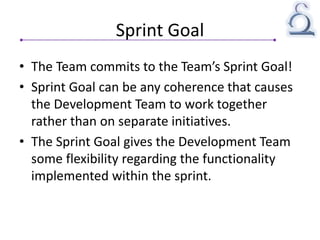 Sprint Goal
• The Team commits to the Team’s Sprint Goal!
• Sprint Goal can be any coherence that causes
the Development Team to work together
rather than on separate initiatives.
• The Sprint Goal gives the Development Team
some flexibility regarding the functionality
implemented within the sprint.
 