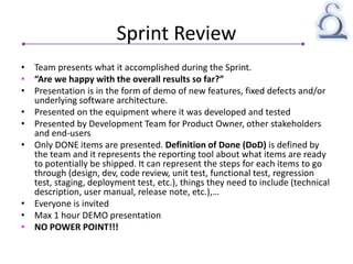Sprint Review
• Team presents what it accomplished during the Sprint.
• “Are we happy with the overall results so far?”
• Presentation is in the form of demo of new features, fixed defects and/or
underlying software architecture.
• Presented on the equipment where it was developed and tested
• Presented by Development Team for Product Owner, other stakeholders
and end-users
• Only DONE items are presented. Definition of Done (DoD) is defined by
the team and it represents the reporting tool about what items are ready
to potentially be shipped. It can represent the steps for each items to go
through (design, dev, code review, unit test, functional test, regression
test, staging, deployment test, etc.), things they need to include (technical
description, user manual, release note, etc.),…
• Everyone is invited
• Max 1 hour DEMO presentation
• NO POWER POINT!!!
 