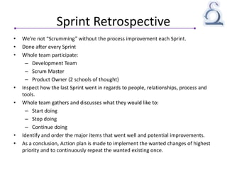 Sprint Retrospective
• We’re not “Scrumming” without the process improvement each Sprint.
• Done after every Sprint
• Whole team participate:
– Development Team
– Scrum Master
– Product Owner (2 schools of thought)
• Inspect how the last Sprint went in regards to people, relationships, process and
tools.
• Whole team gathers and discusses what they would like to:
– Start doing
– Stop doing
– Continue doing
• Identify and order the major items that went well and potential improvements.
• As a conclusion, Action plan is made to implement the wanted changes of highest
priority and to continuously repeat the wanted existing once.
 
