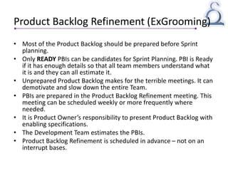 Product Backlog Refinement (ExGrooming)
• Most of the Product Backlog should be prepared before Sprint
planning.
• Only READY PBIs can be candidates for Sprint Planning. PBI is Ready
if it has enough details so that all team members understand what
it is and they can all estimate it.
• Unprepared Product Backlog makes for the terrible meetings. It can
demotivate and slow down the entire Team.
• PBIs are prepared in the Product Backlog Refinement meeting. This
meeting can be scheduled weekly or more frequently where
needed.
• It is Product Owner’s responsibility to present Product Backlog with
enabling specifications.
• The Development Team estimates the PBIs.
• Product Backlog Refinement is scheduled in advance – not on an
interrupt bases.
 