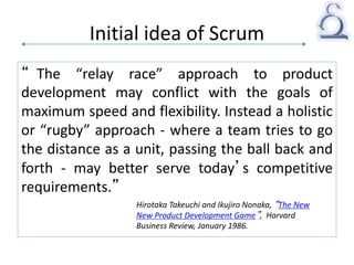 Initial idea of Scrum
“ The “relay race” approach to product
development may conflict with the goals of
maximum speed and flexibility. Instead a holistic
or “rugby” approach - where a team tries to go
the distance as a unit, passing the ball back and
forth - may better serve today’s competitive
requirements.”
Hirotaka Takeuchi and Ikujiro Nonaka, “The New
New Product Development Game”, Harvard
Business Review, January 1986.
 