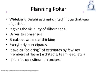 Planning Poker
• Wideband Delphi estimation technique that was
adjusted.
• It gives the visibility of differences.
• Drives to consensus
• Breaks down linear thinking
• Everybody participates
• It avoids “coloring” of estimates by few key
members of Team (architects, team lead, etc.)
• It speeds up estimation process
Source: https://www.crisp.se/bocker-och-produkter/planning-poker
 