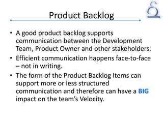 Product Backlog
• A good product backlog supports
communication between the Development
Team, Product Owner and other stakeholders.
• Efficient communication happens face-to-face
– not in writing.
• The form of the Product Backlog Items can
support more or less structured
communication and therefore can have a BIG
impact on the team’s Velocity.
 