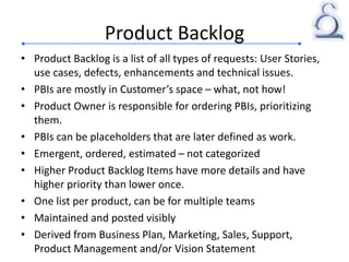 Product Backlog
• Product Backlog is a list of all types of requests: User Stories,
use cases, defects, enhancements and technical issues.
• PBIs are mostly in Customer’s space – what, not how!
• Product Owner is responsible for ordering PBIs, prioritizing
them.
• PBIs can be placeholders that are later defined as work.
• Emergent, ordered, estimated – not categorized
• Higher Product Backlog Items have more details and have
higher priority than lower once.
• One list per product, can be for multiple teams
• Maintained and posted visibly
• Derived from Business Plan, Marketing, Sales, Support,
Product Management and/or Vision Statement
 