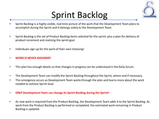 Sprint Backlog
• Sprint Backlog is a highly visible, real-time picture of the work that the Development Team plans to
accomplish during the Sprint and it belongs solely to the Development Team.
• Sprint Backlog is the set of Product Backlog Items selected for the sprint, plus a plan for delivery of
product increment and realizing the sprint goal.
• Individuals sign-up for the work of their own choosing!
• WORK IS NEVER ASSIGNED!
• This plan has enough details so that changes in progress can be understood in the Daily Scrum.
• The Development Team can modify the Sprint Backlog throughout the Sprint, where and if necessary.
• This emergence occurs as Development Team works through the plan and learns more about the work
needed to achieve Sprint Goal.
• ONLY Development Team can change its Sprint Backlog during the Sprint!
• As new work is required from the Product Backlog, the Development Team adds it to the Sprint Backlog. As
work from the Product Backlog is performed or completed, the estimated work remaining in Product
Backlog is updated.
 