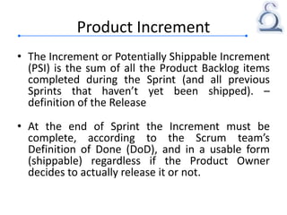 Product Increment
• The Increment or Potentially Shippable Increment
(PSI) is the sum of all the Product Backlog items
completed during the Sprint (and all previous
Sprints that haven’t yet been shipped). –
definition of the Release
• At the end of Sprint the Increment must be
complete, according to the Scrum team’s
Definition of Done (DoD), and in a usable form
(shippable) regardless if the Product Owner
decides to actually release it or not.
 